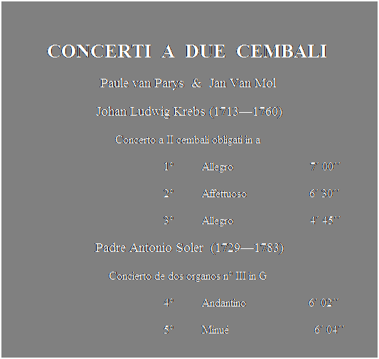Text Box:  
CONCERTI  A  DUE  CEMBALI 
Paule van Parys  &  Jan Van Mol 
Johan Ludwig Krebs (17131760)
Concerto a II cembali obligati in a 
                                                        1          Allegro                           7 00
                                                        2          Affettuoso                      6 30
                                                        3          Allegro                           4 45 
Padre Antonio Soler  (17291783)
Concierto de dos organos n III in G 
                                                        4          Andantino                      6 02
                                                        5          Minu                              6 04
 
 
