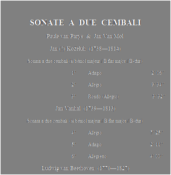 Text Box:  
SONATE  A  DUE  CEMBALI
Paule van Parys  &  Jan Van Mol 
Jan (?) Koeluh  (17381814)
Sonata a due cembali (si bmol majeur / B flat major / B-dur) 
                                                        1          Adagio                                        2 06
                                                        2          Allegro                                        9 34
                                                        3          Rondo (Allegro)                           3 32 
Jan Vanhal  (17391813)
Sonata a due cembali  (si bmol majeur / B flat major / B-dur) 
                                                        4          Allegro                                       7 25
                                                        5          Adagio                                       2 11
                                                        6          Allegretto                                   4 00 
Ludwig van Beethoven  (17701827)
                 Sonate  quatre mains pour le clavecin op. 6 (r maj./D major/D-dur)
                                            
                                                       7          Allegro molto                              3 45
                                                       8          Rondo moderato                         3 28
