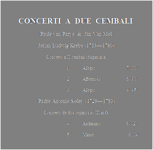 Text Box:  
CONCERTI  A  DUE  CEMBALI 
Paule van Parys  &  Jan Van Mol 
Johan Ludwig Krebs (17131760)
Concerto a II cembali obligati in a 
                                                        1          Allegro                           7 00
                                                        2          Affettuoso                      6 30
                                                        3          Allegro                           4 45 
Padre Antonio Soler  (17291783)
Concierto de dos organos n III in G 
                                                        4          Andantino                      6 02
                                                        5          Minu                              6 04
 
 
