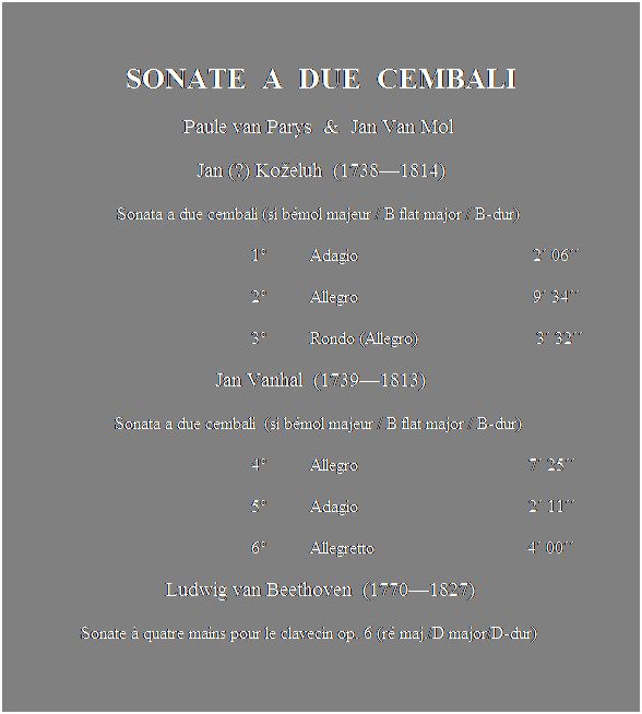 Text Box:  
SONATE  A  DUE  CEMBALI
Paule van Parys  &  Jan Van Mol 
Jan (?) Koeluh  (17381814)
Sonata a due cembali (si bmol majeur / B flat major / B-dur) 
                                                        1          Adagio                                        2 06
                                                        2          Allegro                                        9 34
                                                        3          Rondo (Allegro)                           3 32 
Jan Vanhal  (17391813)
Sonata a due cembali  (si bmol majeur / B flat major / B-dur) 
                                                        4          Allegro                                       7 25
                                                        5          Adagio                                       2 11
                                                        6          Allegretto                                   4 00 
Ludwig van Beethoven  (17701827)
                 Sonate  quatre mains pour le clavecin op. 6 (r maj./D major/D-dur)
                                            
                                                       7          Allegro molto                              3 45
                                                       8          Rondo moderato                         3 28
