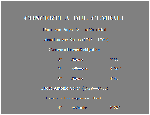 Text Box:  
CONCERTI  A  DUE  CEMBALI 
Paule van Parys  &  Jan Van Mol 
Johan Ludwig Krebs (17131760)
Concerto a II cembali obligati in a 
                                                        1          Allegro                           7 00
                                                        2          Affettuoso                      6 30
                                                        3          Allegro                           4 45 
Padre Antonio Soler  (17291783)
Concierto de dos organos n III in G 
                                                        4          Andantino                      6 02
                                                        5          Minu                              6 04
 
 
