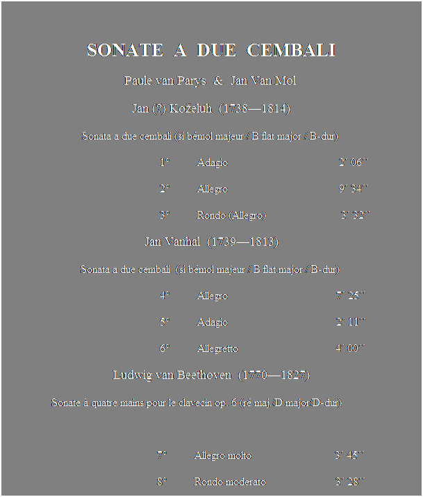 Text Box:  
SONATE  A  DUE  CEMBALI
Paule van Parys  &  Jan Van Mol 
Jan (?) Koeluh  (17381814)
Sonata a due cembali (si bmol majeur / B flat major / B-dur) 
                                                        1          Adagio                                        2 06
                                                        2          Allegro                                        9 34
                                                        3          Rondo (Allegro)                           3 32 
Jan Vanhal  (17391813)
Sonata a due cembali  (si bmol majeur / B flat major / B-dur) 
                                                        4          Allegro                                       7 25
                                                        5          Adagio                                       2 11
                                                        6          Allegretto                                   4 00 
Ludwig van Beethoven  (17701827)
                 Sonate  quatre mains pour le clavecin op. 6 (r maj./D major/D-dur)
                                            
                                                       7          Allegro molto                              3 45
                                                       8          Rondo moderato                         3 28
